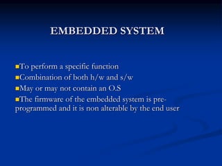 EMBEDDED SYSTEM
To perform a specific function
Combination of both h/w and s/w
May or may not contain an O.S
The firmware of the embedded system is pre-
programmed and it is non alterable by the end user
 