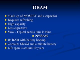 DRAM
 Made up of MOSFET and a capacitor
 Requires refreshing
 High capacity
 Less expensive
 Slow . Typical access time is 60ns
 NVRAM
 Its RAM with battery backup
 Contains SRAM and a minute battery
 Life span is around 10 years
 