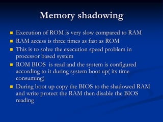 Memory shadowing
 Execution of ROM is very slow compared to RAM
 RAM access is three times as fast as ROM
 This is to solve the execution speed problem in
processor based system
 ROM BIOS is read and the system is configured
according to it during system boot up( its time
consuming)
 During boot up copy the BIOS to the shadowed RAM
and write protect the RAM then disable the BIOS
reading
 