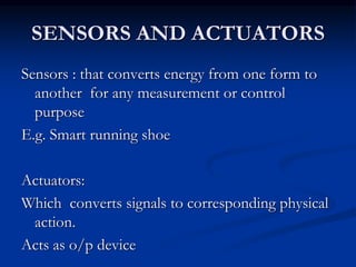 SENSORS AND ACTUATORS
Sensors : that converts energy from one form to
another for any measurement or control
purpose
E.g. Smart running shoe
Actuators:
Which converts signals to corresponding physical
action.
Acts as o/p device
 