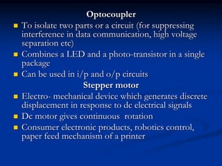 Optocoupler
 To isolate two parts or a circuit (for suppressing
interference in data communication, high voltage
separation etc)
 Combines a LED and a photo-transistor in a single
package
 Can be used in i/p and o/p circuits
Stepper motor
 Electro- mechanical device which generates discrete
displacement in response to dc electrical signals
 Dc motor gives continuous rotation
 Consumer electronic products, robotics control,
paper feed mechanism of a printer
 