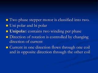  Two phase stepper motor is classified into two.
 Uni polar and bi polar
 Unipolar: contains two winding per phase
 Direction of rotation is controlled by changing
direction of current
 Current in one direction flows through one coil
and in opposite direction through the other coil
 