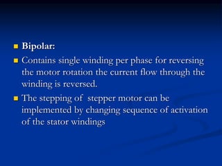  Bipolar:
 Contains single winding per phase for reversing
the motor rotation the current flow through the
winding is reversed.
 The stepping of stepper motor can be
implemented by changing sequence of activation
of the stator windings
 