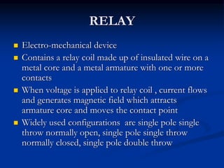 RELAY
 Electro-mechanical device
 Contains a relay coil made up of insulated wire on a
metal core and a metal armature with one or more
contacts
 When voltage is applied to relay coil , current flows
and generates magnetic field which attracts
armature core and moves the contact point
 Widely used configurations are single pole single
throw normally open, single pole single throw
normally closed, single pole double throw
 
