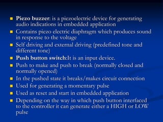  Piezo buzzer: is a piezoelectric device for generating
audio indications in embedded application
 Contains piezo electric diaphragm which produces sound
in response to the voltage
 Self driving and external driving (predefined tone and
different tone)
 Push button switch:It is an input device.
 Push to make and push to break (normally closed and
normally opened)
 In the pushed state it breaks/makes circuit connection
 Used for generating a momentary pulse
 Used as reset and start in embedded application
 Depending on the way in which push button interfaced
to the controller it can generate either a HIGH or LOW
pulse
 