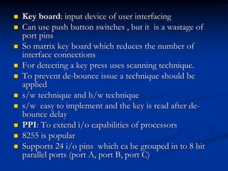  Key board: input device of user interfacing
 Can use push button switches , but it is a wastage of
port pins
 So matrix key board which reduces the number of
interface connections
 For detecting a key press uses scanning technique.
 To prevent de-bounce issue a technique should be
applied
 s/w technique and h/w technique
 s/w easy to implement and the key is read after de-
bounce delay
 PPI: To extend i/o capabilities of processors
 8255 is popular
 Supports 24 i/o pins which ca be grouped in to 8 bit
parallel ports (port A, port B, port C)
 