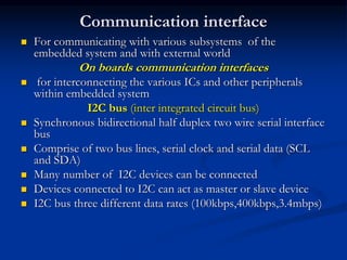 Communication interface
 For communicating with various subsystems of the
embedded system and with external world
On boards communication interfaces
 for interconnecting the various ICs and other peripherals
within embedded system
I2C bus (inter integrated circuit bus)
 Synchronous bidirectional half duplex two wire serial interface
bus
 Comprise of two bus lines, serial clock and serial data (SCL
and SDA)
 Many number of I2C devices can be connected
 Devices connected to I2C can act as master or slave device
 I2C bus three different data rates (100kbps,400kbps,3.4mbps)
 