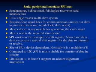 Serial peripheral interface SPI bus:
 Synchronous, bidirectional, full duplex four wire serial
interface bus
 It’s a single master multi-slave system
 Requires four signal lines for communication (master out slave
in, master in slave out, serial clock, slave select)
 Master device is responsible for generating the clock signal
 Master selects the required slave device
 SPI works on the principle of shift register. Master and slave
devices contain a special shift register for the data to transmit
or receive.
 Size of SR is device dependent. Normally it is a multiple of 8
 Compared to I2C ,SPI is most suitable for transfer of data in
streams
 Limitation is , it doesn’t support an acknowledgement
mechanism
 