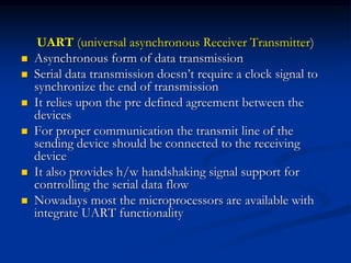 UART (universal asynchronous Receiver Transmitter)
 Asynchronous form of data transmission
 Serial data transmission doesn’t require a clock signal to
synchronize the end of transmission
 It relies upon the pre defined agreement between the
devices
 For proper communication the transmit line of the
sending device should be connected to the receiving
device
 It also provides h/w handshaking signal support for
controlling the serial data flow
 Nowadays most the microprocessors are available with
integrate UART functionality
 
