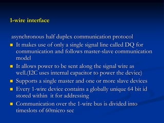 1-wire interface
asynchronous half duplex communication protocol
 It makes use of only a single signal line called DQ for
communication and follows master-slave communication
model
 It allows power to be sent along the signal wire as
well.(I2C uses internal capacitor to power the device)
 Supports a single master and one or more slave devices
 Every 1-wire device contains a globally unique 64 bit id
stored within it for addressing
 Communication over the 1-wire bus is divided into
timeslots of 60micro sec
 