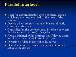 Parallel interface:
 Used for communicating with peripheral device
which are memory mapped to the host of the
system
 Device which supports parallel bus can directly
connect to this bus
 Controlled by the control signal interface between
the device and the host(rd/wr,select)
 Always initiated by host processor, if device wants
to initiate then it should use interrupts
 Direction of data is controlled by rd/wr
 Decoder circuit activates the chip select line to
activate the device
 