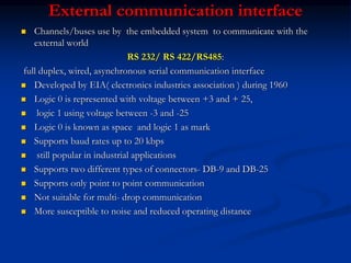 External communication interface
 Channels/buses use by the embedded system to communicate with the
external world
RS 232/ RS 422/RS485:
full duplex, wired, asynchronous serial communication interface
 Developed by EIA( electronics industries association ) during 1960
 Logic 0 is represented with voltage between +3 and + 25,
 logic 1 using voltage between -3 and -25
 Logic 0 is known as space and logic 1 as mark
 Supports baud rates up to 20 kbps
 still popular in industrial applications
 Supports two different types of connectors- DB-9 and DB-25
 Supports only point to point communication
 Not suitable for multi- drop communication
 More susceptible to noise and reduced operating distance
 
