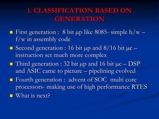 1. CLASSIFICATION BASED ON
GENERATION
 First generation : 8 bit µp like 8085- simple h/w –
f/w in assembly code
 Second generation : 16 bit µp and 8/16 bit µc –
instruction set much more complex
 Third generation : 32 bit µp and 16 bit µc – DSP
and ASIC came to picture – pipelining evolved
 Fourth generation : advent of SOC multi core
processors- making use of high performance RTES
 What is next?
 