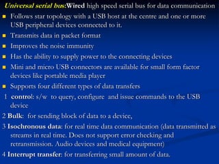Universal serial bus:Wired high speed serial bus for data communication
 Follows star topology with a USB host at the centre and one or more
USB peripheral devices connected to it.
 Transmits data in packet format
 Improves the noise immunity
 Has the ability to supply power to the connecting devices
 Mini and micro USB connectors are available for small form factor
devices like portable media player
 Supports four different types of data transfers
1 control: s/w to query, configure and issue commands to the USB
device
2 Bulk: for sending block of data to a device,
3 Isochronous data: for real time data communication (data transmitted as
streams in real time. Does not support error checking and
retransmission. Audio devices and medical equipment)
4 Interrupt transfer: for transferring small amount of data.
 
