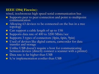 IEEE 1394( Firewire):
wired, isochronous high speed serial communication bus
 Supports peer to peer connection and point to multipoint
communication
 Allowing 63 devices to be connected on the bus in a tree
topology
 Can support a cable length of up to 15ft
 Supports data rate of 400 to 3200 Mbits/sec
 Supports 3 types of connectors (4pin, 6pin, 9pin)
 Used of devices like digital camera, camcorder for data
transfer and storage
 Unlike USB doesn’t require a host for communicating
between devices (directly connect a scanner with a printer)
 Data rate is far higher than USB
 h/w implementation costlier than USB
 