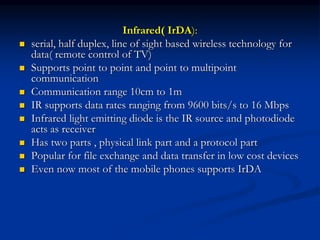 Infrared( IrDA):
 serial, half duplex, line of sight based wireless technology for
data( remote control of TV)
 Supports point to point and point to multipoint
communication
 Communication range 10cm to 1m
 IR supports data rates ranging from 9600 bits/s to 16 Mbps
 Infrared light emitting diode is the IR source and photodiode
acts as receiver
 Has two parts , physical link part and a protocol part
 Popular for file exchange and data transfer in low cost devices
 Even now most of the mobile phones supports IrDA
 