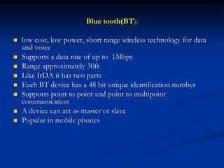 Blue tooth(BT):
 low cost, low power, short range wireless technology for data
and voice
 Supports a data rate of up to 1Mbps
 Range approximately 30ft
 Like IrDA it has two parts
 Each BT device has a 48 bit unique identification number
 Supports point to point and point to multipoint
communication
 A device can act as master or slave
 Popular in mobile phones
 