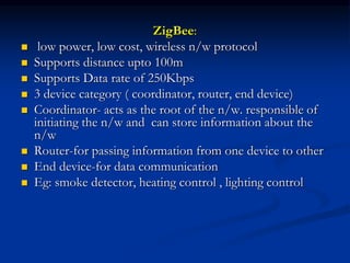 ZigBee:
 low power, low cost, wireless n/w protocol
 Supports distance upto 100m
 Supports Data rate of 250Kbps
 3 device category ( coordinator, router, end device)
 Coordinator- acts as the root of the n/w. responsible of
initiating the n/w and can store information about the
n/w
 Router-for passing information from one device to other
 End device-for data communication
 Eg: smoke detector, heating control , lighting control
 