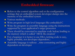 Embedded firmware
 Refers to the control algorithm and or the configuration
settings that an embedded system developer dumps into the
memory of the embedded system
 Various methods-
 Write program in high level languages like embedded C
 Write the program in assembly language using the instructions
supported by your application’s target processor
 These should be converted to machine code before loading to
the memory which is called ‘ HEX file creation’
 For a beginner it is better to use HLL.(writing code is easy,
highly portable, not developer dependent )
 Assembly language is tedious , time consuming and highly
dependent on developer
 