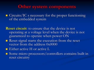 Other system components
 Circuits/IC s necessary for the proper functioning
of the embedded system
Reset circuit: to ensure that the device is not
operating at a voltage level when the device is not
guaranteed to operate when power ON
 Reset signal starts the execution from the reset
vector from the address 0x0000
 Either active H or active L
 Some micro processors/controllers contains built in
reset circuitry
 