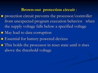 Brown-out protection circuit :
 protection circuit prevents the processor/controller
from unexpected program execution behavior when
the supply voltage falls below a specified voltage
 May lead to data corruption
 Essential for battery powered devices
 This holds the processor in reset state until it rises
above the threshold voltage
 