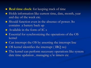  Real time clock: for keeping track of time
 Holds information like current time, date, month, year
and day of the week etc.
 Should function even in the absence of power. So
contains a battery back up
 Available in the form of IC s
 Essential for synchronizing the operations of the OS
kernel
 Can interrupt the OS by asserting the interrupt line
 OS kernel identifies the interrupt ( IRQ no)
 The kernel can perform necessary operations like system
date time updation , managing s/w timers etc
 