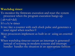 Watchdog timer:
To monitor the firmware execution and reset the system
processor when the program execution hangs up.
( alt+ctl+del)
It’s a h/w timer
It inc/dec a counter with each clock pulse and generates a
reset signal when reaches 0
Most processors implement as built in or using an external
IC
When watchdog timeout occurs an interrupt is generated
instead of resetting in modern systems and interrupt
handler handles the situation in an appropriate fashion
 