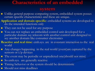 Characteristics of an embedded
system
 Unlike general purpose computing system, embedded system posses
certain specific characteristics and these are unique.
Application and domain specific: embedded systems are developed to
do the intended functions only
 They can not be used for any purpose
 You can not replace an embedded control unit developed for a
particular domain say telecom with another control unit designed to
sey another domain like consumer electronics
Reactive and real time: emb.sys. are in constant interaction to the real
world
 Any changes happening in the real world (event)are captured by the
sensors or i/p devices
 The event may be periodic or unpredicted one(should not miss)
 So emb.sys. are generally reactive
 Timing behavior or the system should be deterministic
 Should not miss deadlines
 