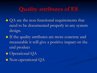 Quality attributes of ES
 QA are the non-functional requirements that
need to be documented properly in any system
design.
 If the quality attributes are more concrete and
measurable it will give a positive impact on the
end product
 Operational QA
 Non-operational QA
 