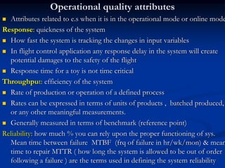 Operational quality attributes
 Attributes related to e.s when it is in the operational mode or online mode
Response: quickness of the system
 How fast the system is tracking the changes in input variables
 In flight control application any response delay in the system will create
potential damages to the safety of the flight
 Response time for a toy is not time critical
Throughput: efficiency of the system
 Rate of production or operation of a defined process
 Rates can be expressed in terms of units of products , batched produced,
or any other meaningful measurements.
 Generally measured in terms of benchmark (reference point)
Reliability: how much % you can rely upon the proper functioning of sys.
Mean time between failure MTBF (frq of failure in hr/wk/mon) & mean
time to repair MTTR ( how long the system is allowed to be out of order
following a failure ) are the terms used in defining the system reliability
 