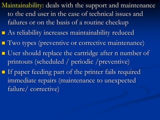 Maintainability: deals with the support and maintenance
to the end user in the case of technical issues and
failures or on the basis of a routine checkup
 As reliability increases maintainability reduced
 Two types (preventive or corrective maintenance)
 User should replace the cartridge after n number of
printouts (scheduled / periodic /preventive)
 If paper feeding part of the printer fails required
immediate repairs (maintenance to unexpected
failure/ corrective)
 