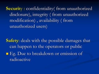 Security : confidentiality( from unauthorized
disclosure), integrity ( from unauthorized
modification) , availability ( from
unauthorized users)
Safety: deals with the possible damages that
can happen to the operators or public
 Eg. Due to breakdown or emission of
radioactive
 