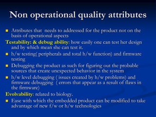 Non operational quality attributes
 Attributes that needs to addressed for the product not on the
basis of operational aspects
Testability: & debug ability: how easily one can test her design
and by which mean she can test it.
 h/w testing( peripherals and total h/w function) and firmware
testing
 Debugging the product as such for figuring out the probable
sources that create unexpected behavior in the system
 h/w level debugging ( issues created by h/w problems) and
firmware debugging ( errors that appear as a result of flaws in
the firmware)
Evolvability: related to biology.
 Ease with which the embedded product can be modified to take
advantage of new f/w or h/w technologies
 