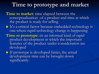 Time to prototype and market
Time to market: time elapsed between the
conceptualization of a product and time at which
the product is ready for selling
 It’s a critical factor because embedded technology is
one where rapid technology change is happening
Time to prototype: its an informal kind of rapid
product development in which the important
features of the product under consideration are
developed
 If prototype is developed faster, the actual
development time can be brought down
significantly.
 