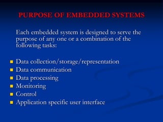 PURPOSE OF EMBEDDED SYSTEMS
Each embedded system is designed to serve the
purpose of any one or a combination of the
following tasks:
 Data collection/storage/representation
 Data communication
 Data processing
 Monitoring
 Control
 Application specific user interface
 