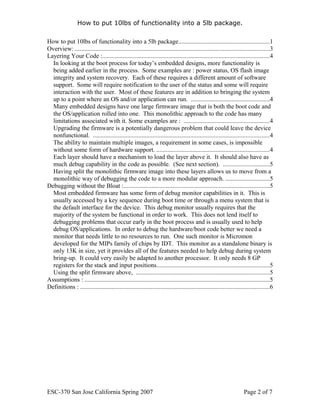 How to put 10lbs of functionality into a 5lb package.

How to put 10lbs of functionality into a 5lb package..........................................................1
Overview: ............................................................................................................................3
Layering Your Code :..........................................................................................................4
  In looking at the boot process for today’s embedded designs, more functionality is
  being added earlier in the process. Some examples are : power status, OS flash image
  integrity and system recovery. Each of these requires a different amount of software
  support. Some will require notification to the user of the status and some will require
  interaction with the user. Most of these features are in addition to bringing the system
  up to a point where an OS and/or application can run. ..................................................4
  Many embedded designs have one large firmware image that is both the boot code and
  the OS/application rolled into one. This monolithic approach to the code has many
  limitations associated with it. Some examples are : ......................................................4
  Upgrading the firmware is a potentially dangerous problem that could leave the device
  nonfunctional. ................................................................................................................4
  The ability to maintain multiple images, a requirement in some cases, is impossible
  without some form of hardware support. ........................................................................4
  Each layer should have a mechanism to load the layer above it. It should also have as
  much debug capability in the code as possible. (See next section). .............................5
  Having split the monolithic firmware image into these layers allows us to move from a
  monolithic way of debugging the code to a more modular approach. ............................5
Debugging without the Bloat :.............................................................................................5
  Most embedded firmware has some form of debug monitor capabilities in it. This is
  usually accessed by a key sequence during boot time or through a menu system that is
  the default interface for the device. This debug monitor usually requires that the
  majority of the system be functional in order to work. This does not lend itself to
  debugging problems that occur early in the boot process and is usually used to help
  debug OS/applications. In order to debug the hardware/boot code better we need a
  monitor that needs little to no resources to run. One such monitor is Micromon
  developed for the MIPs family of chips by IDT. This monitor as a standalone binary is
  only 13K in size, yet it provides all of the features needed to help debug during system
  bring-up. It could very easily be adapted to another processor. It only needs 8 GP
  registers for the stack and input positions........................................................................5
  Using the split firmware above, .....................................................................................5
Assumptions : ......................................................................................................................5
Definitions : ........................................................................................................................6




ESC-370 San Jose California Spring 2007                                                                              Page 2 of 7
 