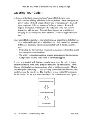 How to put 10lbs of functionality into a 5lb package.


Layering Your Code :
In looking at the boot process for today’s embedded designs, more
     functionality is being added earlier in the process. Some examples are :
     power status, OS flash image integrity and system recovery. Each of
     these requires a different amount of software support. Some will
     require notification to the user of the status and some will require
     interaction with the user. Most of these features are in addition to
     bringing the system up to a point where an OS and/or application can
     run.

Many embedded designs have one large firmware image that is both the boot
   code and the OS/application rolled into one. This monolithic approach
   to the code has many limitations associated with it. Some examples
   are :
  • Upgrading the firmware is a potentially dangerous problem that could
     leave the device nonfunctional.
  • The ability to maintain multiple images, a requirement in some cases,
     is impossible without some form of hardware support.

A better way to deal with this is to modularize or layer the code. Look at
what initialization needs to be done and break this up into sections. From
this see what is platform dependent and what is platform agnostic. This is
your first point of layering. If you have any system initialization code, this
would become the next layer. The final layer would be the OS/application
for the device. So we now have three layers for our firmware (see Figure 1).


                                Platf orm Dependent Code




                                 Sy stem Dependent Code




                                     OS/Application




ESC-370 San Jose California Spring 2007                             Page 4 of 7
 