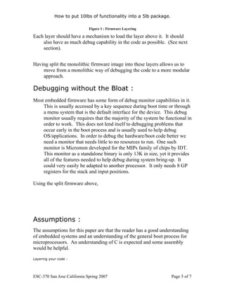 How to put 10lbs of functionality into a 5lb package.

                             Figure 1 : Firmware Layering

Each layer should have a mechanism to load the layer above it. It should
    also have as much debug capability in the code as possible. (See next
    section).


Having split the monolithic firmware image into these layers allows us to
    move from a monolithic way of debugging the code to a more modular
    approach.

Debugging without the Bloat :
Most embedded firmware has some form of debug monitor capabilities in it.
    This is usually accessed by a key sequence during boot time or through
    a menu system that is the default interface for the device. This debug
    monitor usually requires that the majority of the system be functional in
    order to work. This does not lend itself to debugging problems that
    occur early in the boot process and is usually used to help debug
    OS/applications. In order to debug the hardware/boot code better we
    need a monitor that needs little to no resources to run. One such
    monitor is Micromon developed for the MIPs family of chips by IDT.
    This monitor as a standalone binary is only 13K in size, yet it provides
    all of the features needed to help debug during system bring-up. It
    could very easily be adapted to another processor. It only needs 8 GP
    registers for the stack and input positions.

Using the split firmware above,




Assumptions :
The assumptions for this paper are that the reader has a good understanding
of embedded systems and an understanding of the general boot process for
microprocessors. An understanding of C is expected and some assembly
would be helpful.

Layering your code :




ESC-370 San Jose California Spring 2007                             Page 5 of 7
 