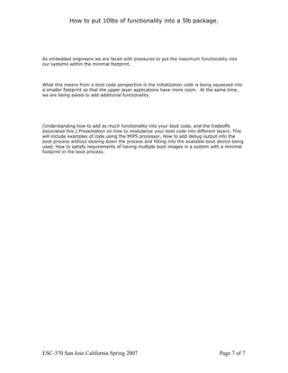 How to put 10lbs of functionality into a 5lb package.




As embedded engineers we are faced with pressures to put the maximum functionality into
our systems within the minimal footprint.



What this means from a boot code perspective is the initialization code is being squeezed into
a smaller footprint so that the upper layer applications have more room. At the same time,
we are being asked to add additional functionality.




[Understanding how to add as much functionality into your boot code, and the tradeoffs
associated this.] Presentation on how to modularize your boot code into different layers. This
will include examples of code using the MIPS processor. How to add debug output into the
boot process without slowing down the process and fitting into the available boot device being
used. How to satisfy requirements of having multiple boot images in a system with a minimal
footprint in the boot process.




ESC-370 San Jose California Spring 2007                                            Page 7 of 7
 