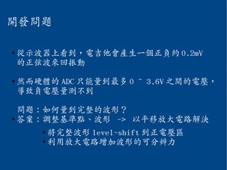 開發問題
●
從示波器上看到，電吉他會產生一個正負約 0.2mV
的正弦波來回振動
●
然而硬體的 ADC 只能量到最多 0 ~ 3.6V 之間的電壓，
導致負電壓量測不到
問題：如何量到完整的波形？
●
答案：調整基準點、波形 -> 以平移放大電路解決
●
將完整波形 level-shift 到正電壓區
●
利用放大電路增加波形的可分辨力
 
