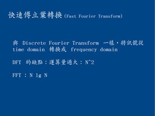 快速傅立葉轉換 (Fast Fourier Transform)
與 Discrete Fourier Transform 一樣，將訊號從
time domain 轉換成 frequency domain
DFT 的缺點：運算量過大： N^2
FFT ： N lg N
 