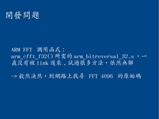 開發問題
ARM FFT 調用函式：
arm_cfft_f32() 所需的 arm_bitreversal_32.s ，一
直沒有被 link 進來 , 試過很多方法，依然無解
-> 毅然決然，到網路上找尋 FFT 4096 的原始碼
 