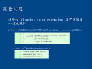 開發問題
板子的 floatint point extension 沒有被開啟
-> 還是硬幹
/libraries/CMSIS/Include/core_cm4.h
/libraries/CMSIS/Device/ST/STM32F4xx/Source/Templates/system_stm32f4xx.c
 