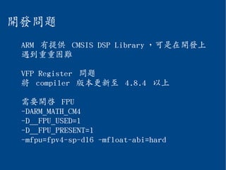 開發問題
ARM 有提供 CMSIS DSP Library ，可是在開發上
遇到重重困難
VFP Register 問題
將 compiler 版本更新至 4.8.4 以上
需要開啟 FPU
-DARM_MATH_CM4
-D__FPU_USED=1
-D__FPU_PRESENT=1
-mfpu=fpv4-sp-d16 -mfloat-abi=hard
 