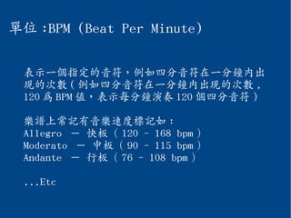 單位 :BPM (Beat Per Minute)
表示一個指定的音符，例如四分音符在一分鐘內出
現的次數 ( 例如四分音符在一分鐘內出現的次數 ,
120 為 BPM 值，表示每分鐘演奏 120 個四分音符 )
樂譜上常記有音樂速度標記如 :
Allegro － 快板（ 120 - 168 bpm ）
Moderato － 中板（ 90 - 115 bpm ）
Andante － 行板（ 76 - 108 bpm ）
...Etc
 