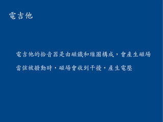 電吉他
電吉他的拾音器是由磁鐵和線圈構成，會產生磁場
當弦被撥動時，磁場會收到干擾，產生電壓
 