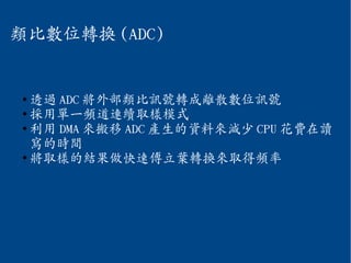 類比數位轉換 (ADC)
●
透過 ADC 將外部類比訊號轉成離散數位訊號
●
採用單一頻道連續取樣模式
●
利用 DMA 來搬移 ADC 產生的資料來減少 CPU 花費在讀
寫的時間
●
將取樣的結果做快速傅立葉轉換來取得頻率
 