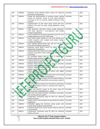 Download Abstract From: www.ieeeprojectguru.com
6 Office No: 06, 2
nd
Wing, Gangotri Heights,
Near to APEX Hospital Kalewadi Phata, Pune - 411033.
148 EMB148 Bluetooth based Wireless Device control for Industrial
Automation Using Arduino
Controller 2015
149 EMB149 Design and implementation of maximum power tracking
system by automatic control of solar panel direction
according to the sun direction (Model Sunflower) Using
Arduino
Controller 2015
150 EMB150 Implementation of solar water pump control with four
different time slots for power saving applications Using
Arduino
Controller 2015
151 EMB151 Next generation alternative energy storage application
with super capacitors / ultra-capacitors with voltage
analyzer using Arduino
Controller 2015
152 EMB152 Arduino Based Foot step power generation system for rural
energy application to run AC and DC loads
Controller 2015
153 EMB153 Solar based mobile charger for rural areas (Charge your
mobile anywhere with sunlight) with battery voltage
analyzer using Arduino
Controller 2015
154 EMB154 Solar highway lighting system with auto turn off on day
time with LCD display using Arduino
Controller 2015
155 EMB155 Bluetooth based Robot Control for Metal Detection
Applications Using Arduino
Controller 2015
156 EMB156 Arduino Based Hand wheel chair movement control for the
disabled using (Micro Electro Mechanical Sensor) MEMS
technology
Controller 2015
157 EMB157 RF Controlled Robotic Boat to Travel in Water with
Wireless Video and Voice Using Arduino
Controller 2015
158 EMB158 Arduino Based RF Controlled Fire Fighting Robot with high
pressure water sprinkler
Controller 2015
159 EMB159 Arduino Based Wireless DC Motor Speed & Direction
Control using IR (PWM and H-Bridge)
Controller 2015
160 EMB160 Arduino Based Wireless Electrical Apparatus Control
System using IR communication
Controller 2015
161 EMB161 Digital control for home lighting systems with ZigBee
Communication Using Arduino
Controller 2015
162 EMB162 The temperature humidity monitoring system of soil based
on wireless sensor networks Using Arduino
Controller 2015
163 EMB163 Data transmission and reception from PIC 16F877A MCU to
PC’s hyper terminal using RS232 communication using PIC
microcontroller
Controller 2015
164 EMB164 Petrochemical level indicator and controller for automation
of cotton purification process in spinning mills using PIC
microcontroller
Controller 2015
165 EMB165 Speed and direction control of DC motor using PIC
microcontroller using PWM and H – bridge
Controller 2015
166 EMB166 Real time clock based industrial automation using dallas
RTC and I2C protocol using PIC
Controller 2015
167 EMB167 Temperature monitoring using PIC MCU for industrial
boilers and ovens
Controller 2015
168 EMB168 Stepper motor control using PIC microcontroller for robotic
applications
Controller 2015
169 EMB169 Embedded rigging free electronic voting system with
instant results using PIC microcontroller
Controller 2015
170 EMB170 Password based access control system protocol using PIC
microcontroller
Controller 2015
171 EMB171 Temperature monitoring using PIC MCU for industrial
boilers and ovens
Controller 2015
 