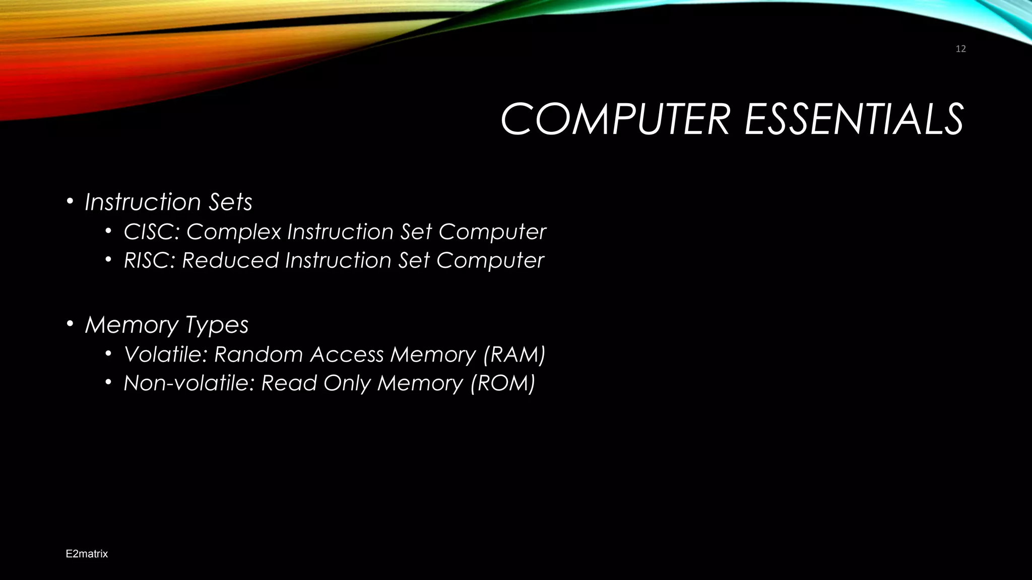 COMPUTER ESSENTIALS
• Instruction Sets
• CISC: Complex Instruction Set Computer
• RISC: Reduced Instruction Set Computer
• Memory Types
• Volatile: Random Access Memory (RAM)
• Non-volatile: Read Only Memory (ROM)
E2matrix
12
 