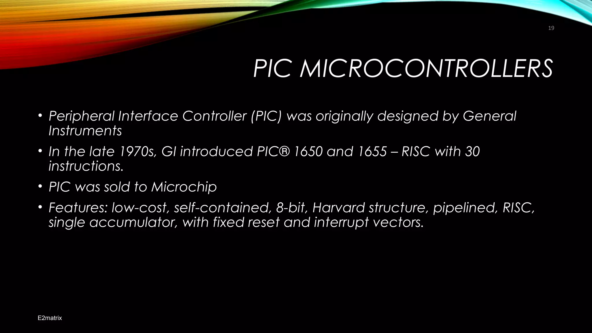 PIC MICROCONTROLLERS
• Peripheral Interface Controller (PIC) was originally designed by General
Instruments
• In the late 1970s, GI introduced PIC® 1650 and 1655 – RISC with 30
instructions.
• PIC was sold to Microchip
• Features: low-cost, self-contained, 8-bit, Harvard structure, pipelined, RISC,
single accumulator, with fixed reset and interrupt vectors.
E2matrix
19
 